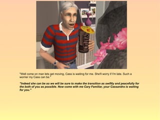 "Well come on man lets get moving, Cass is waiting for me. She'll worry if I'm late. Such a
worrier my Cass can be."

"Indeed she can be so we will be sure to make the transition as swiftly and peacefully for
the both of you as possible. Now come with me Cary Familiar, your Cassandra is waiting
for you."
 