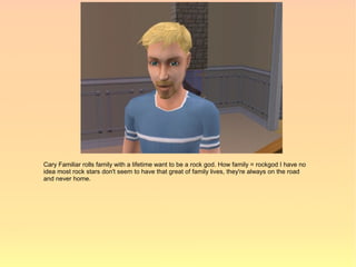 Cary Familiar rolls family with a lifetime want to be a rock god. How family = rockgod I have no
idea most rock stars don't seem to have that great of family lives, they're always on the road
and never home.
 