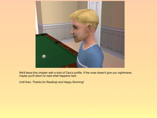 We'll leave this chapter with a shot of Cary's profile. If the nose doesn't give you nightmares
maybe you'll return to read what happens next.

Until then, Thanks for Reading! and Happy Simming!
 