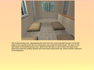 The mudroom/dog room. Approaching the room from the communal bath the door on the left
leads to the covered porch and out to the yard, pool, pond and greenhouse. The door on the
right leads to the kitchen/dining room. Behind the half wall is a set of stairs that lead to the
basement where the skilling rewards and some band instruments are, there's another bathroom
in the basement.
 