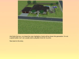 And that's the tour, or at least the main highlights of what will be shown this generation. I'm not
a great builder, but I can usually build a playable home for my sims.

Now back to the story.
 