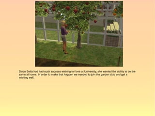 Since Betty had had such success wishing for love at University, she wanted the ability to do the
same at home. In order to make that happen we needed to join the garden club and get a
wishing well.
 