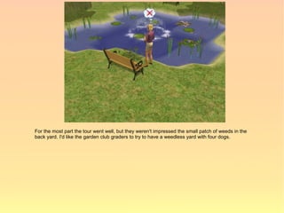 For the most part the tour went well, but they weren't impressed the small patch of weeds in the
back yard. I'd like the garden club graders to try to have a weedless yard with four dogs.
 