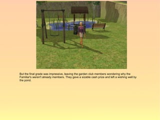 But the final grade was impressive, leaving the garden club members wondering why the
Familiar's weren't already members. They gave a sizable cash prize and left a wishing well by
the pond.
 