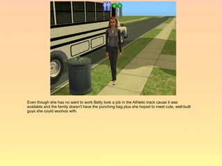 Even though she has no want to work Betty took a job in the Athletic track cause it was
available and the family doesn't have the punching bag plus she hoped to meet cute, well-built
guys she could woohoo with.
 