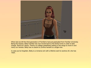 When last we left the third generation of Familiar's had just graduated from Familiar University.
Being the heiress, Betty Familiar has now moved back to the family home in order to take
charge. She'll do it alone. There's no college sweetheart waiting in the wings to move in and
marry our heiress. Betty has no desire to confine herself to a single man.

In case you've forgotten, Betty is a romance sim with a lifetime want to woohoo 20, she has
15ish.
 