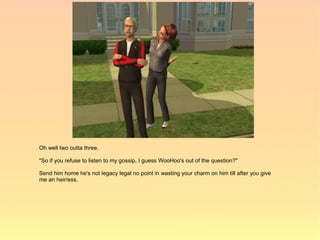 Oh well two outta three.

"So if you refuse to listen to my gossip, I guess WooHoo's out of the question?"

Send him home he's not legacy legal no point in wasting your charm on him till after you give
me an heir/ess.
 