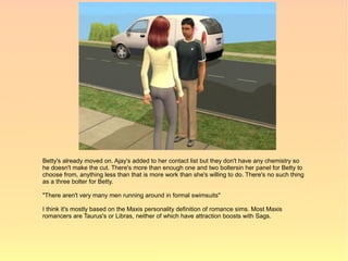 Betty's already moved on. Ajay's added to her contact list but they don't have any chemistry so
he doesn't make the cut. There's more than enough one and two boltersin her panel for Betty to
choose from, anything less than that is more work than she's willing to do. There's no such thing
as a three bolter for Betty.

"There aren't very many men running around in formal swimsuits"

I think it's mostly based on the Maxis personality definition of romance sims. Most Maxis
romancers are Taurus's or Libras, neither of which have attraction boosts with Sags.
 