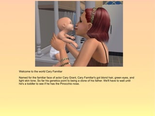Welcome to the world Cary Familiar

Named for the familiar face of actor Cary Grant, Cary Familiar's got blond hair, green eyes, and
light skin tone. So far his genetics point to being a clone of his father. We'll have to wait until
he's a toddler to see if he has the Pinocchio nose.
 