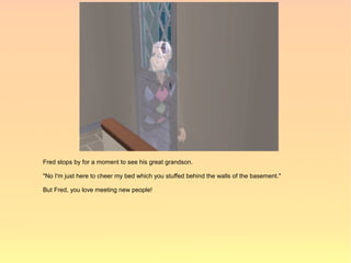 Fred stops by for a moment to see his great grandson.

"No I'm just here to cheer my bed which you stuffed behind the walls of the basement."

But Fred, you love meeting new people!
 