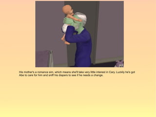 His mother's a romance sim, which means she'll take very little interest in Cary. Luckily he's got
Abe to care for him and sniff his diapers to see if he needs a change.
 