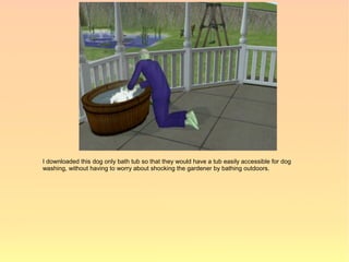 I downloaded this dog only bath tub so that they would have a tub easily accessible for dog
washing, without having to worry about shocking the gardener by bathing outdoors.
 