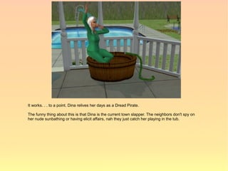 It works. . . to a point. Dina relives her days as a Dread Pirate.

The funny thing about this is that Dina is the current town slapper. The neighbors don't spy on
her nude sunbathing or having elicit affairs, nah they just catch her playing in the tub.
 