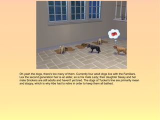 Oh yeah the dogs, there's too many of them. Currently four adult dogs live with the Familiars.
Lex the second generation heir is an elder, so is his mate Lady; their daughter Sassy and her
mate Snickers are still adults and haven't yet bred. The dogs of Tucker's line are primarily mean
and sloppy, which is why Abe had to retire in order to keep them all bathed.
 