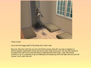 "Fetch it boy!"

Lex is the first doggy death of the family that I didn't miss.

Bye Lexi, Abe and I will miss you but I don't think anyone else will. Lex was at negative or
almost negative relationship scores with all the other dogs at this point. He was fully trained to
be playful and calm but he was still always challenging the other dogs. I play with animal
controls on so I'm constantly x'ing out challenges and replacing them with play with but such full
houses I can't catch them all.
 