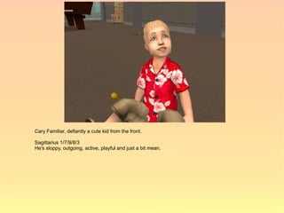 Cary Familiar, defiantly a cute kid from the front.

Sagittarius 1/7/9/8/3
He's sloppy, outgoing, active, playful and just a bit mean.
 