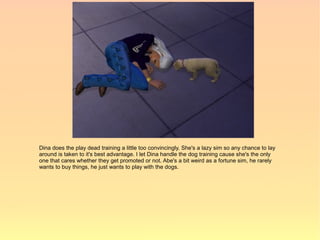 Dina does the play dead training a little too convincingly. She's a lazy sim so any chance to lay
around is taken to it's best advantage. I let Dina handle the dog training cause she's the only
one that cares whether they get promoted or not. Abe's a bit weird as a fortune sim, he rarely
wants to buy things, he just wants to play with the dogs.
 