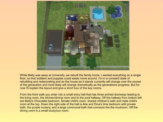 While Betty was away at University, we rebuilt the family home. I wanted everything on a single
floor, so that toddlers and puppies could easily move around. I'm in a constant state of
rebuilding and redecorating and so the house as it stands currently will change over the course
of the generation and most likely will change dramatically as the generations progress. But for
now I'll explain the layout and give a short tour of the key rooms.

From the front walk you enter into a small entry hall that has three arched doorways leading to
the living room, the kitchen/dining room and to the pool hallway. Off the hallway from bottom left
are Betty's Chocolate bedroom, female child's room, shared children's bath and male child's
room at the top. Down the right side of the hall is Abe and Dina's lime bedroom with private
bath, the purple nursery, and a large communal bath that connects the the mudroom. Off the
dining room is a small study/sun room.
 