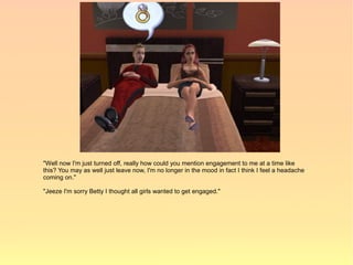 "Well now I'm just turned off, really how could you mention engagement to me at a time like
this? You may as well just leave now, I'm no longer in the mood in fact I think I feel a headache
coming on."

"Jeeze I'm sorry Betty I thought all girls wanted to get engaged."
 