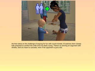 He then takes on the challenge of arguing for fun with cousin Amelia. Al watches them closely
fully prepared to comfort the child once he starts crying. There's no winning an argument with
Amelia, she's to mean to concede, even if her opponent is just a kid.
 