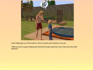 Chaz finally gets out of the hottub in time to impart some wisdom to his son.

"Well you know a good makeup job will draw the eyes away from your nose and onto other
features."
 