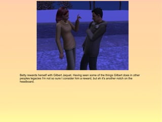 Betty rewards herself with Gilbert Jaquet. Having seen some of the things Gilbert does in other
peoples legacies I'm not so sure I consider him a reward, but eh it's another notch on the
headboard.
 