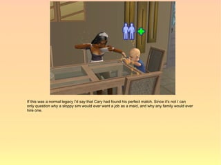 If this was a normal legacy I'd say that Cary had found his perfect match. Since it's not I can
only question why a sloppy sim would ever want a job as a maid, and why any family would ever
hire one.
 