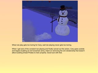 When tub play gets too boring for Cary, wait tub playing never gets too boring.

When I get sick of the constant tub playing and finally cancel out the action, Cary goes outside
and begins building an evil snowman army, intent on removing the sim dictatorship that doesn't
allow budding Dread Pirates to train properly. Good luck with that.
 