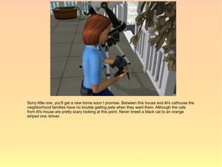 Sorry little one, you'll get a new home soon I promise. Between this house and Al's cathouse the
neighborhood families have no trouble getting pets when they want them. Although the cats
from Al's house are pretty scary looking at this point. Never breed a black cat to an orange
striped one /shiver.
 