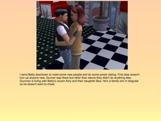 I send Betty downtown to meet some new people and do some power dating. First stop doesn't
turn up anyone new. Gunner was there but other than dance they didn't do anything else.
Gunnner is living with Betty's cousin Amy and their daughter Bea. He's a family sim in disguise
so he doesn't want to cheat.
 