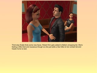 Third stop finally finds some new faces. Robert Kim gets added to Betty's shopping list. She's
feeling a little tired and nauseous though so she just adds a few folks to her contact list and
heads home to bed.
 