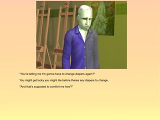 "You're telling me I'm gonna have to change diapers again?"

You might get lucky you might die before theres any diapers to change.

"And that's supposed to comfort me how?"
 