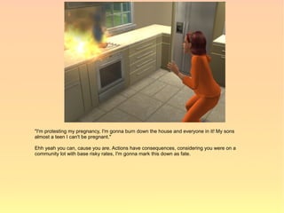 "I'm protesting my pregnancy, I'm gonna burn down the house and everyone in it! My sons
almost a teen I can't be pregnant."

Ehh yeah you can, cause you are. Actions have consequences, considering you were on a
community lot with base risky rates, I'm gonna mark this down as fate.
 