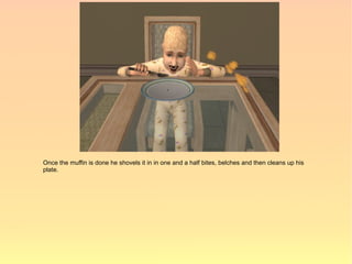 Once the muffin is done he shovels it in in one and a half bites, belches and then cleans up his
plate.
 