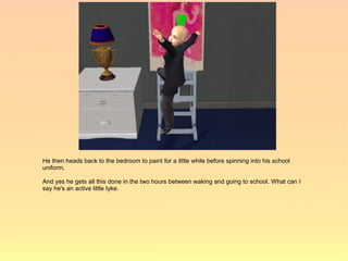 He then heads back to the bedroom to paint for a little while before spinning into his school
uniform.

And yes he gets all this done in the two hours between waking and going to school. What can I
say he's an active little tyke.
 
