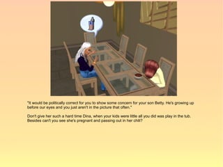 "It would be politically correct for you to show some concern for your son Betty. He's growing up
before our eyes and you just aren't in the picture that often."

Don't give her such a hard time Dina, when your kids were little all you did was play in the tub.
Besides can't you see she's pregnant and passing out in her chili?
 