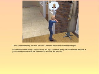 "I don't understand why you'd let him take Grandma before she could see me spin!"

I don't control these things Cary I'm sorry. But if you spin now everyone in the house will have a
good memory to overwrite the bad memory and that will help alot.
 