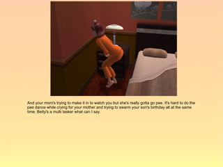 And your mom's trying to make it in to watch you but she's really gotta go pee. It's hard to do the
pee dance while crying for your mother and trying to swarm your son's birthday all at the same
time. Betty's a multi tasker what can I say.
 