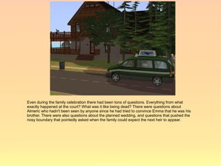 Even during the family celebration there had been tons of questions. Everything from what
exactly happened at the court? What was it like being dead? There were questions about
Almeric who hadn't been seen by anyone since he had tried to convince Emma that he was his
brother. There were also questions about the planned wedding, and questions that pushed the
nosy boundary that pointedly asked when the family could expect the next heir to appear.
 