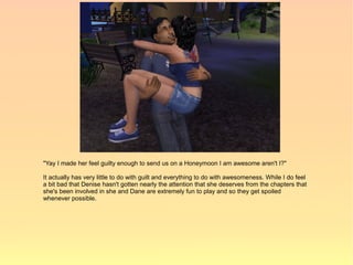 "Yay I made her feel guilty enough to send us on a Honeymoon I am awesome aren't I?"

It actually has very little to do with guilt and everything to do with awesomeness. While I do feel
a bit bad that Denise hasn't gotten nearly the attention that she deserves from the chapters that
she's been involved in she and Dane are extremely fun to play and so they get spoiled
whenever possible.
 