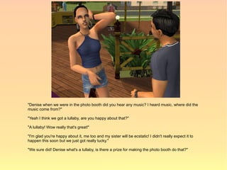 "Denise when we were in the photo booth did you hear any music? I heard music, where did the
music come from?"

"Yeah I think we got a lullaby, are you happy about that?"

"A lullaby! Wow really that's great!"

"I'm glad you're happy about it, me too and my sister will be ecstatic! I didn't really expect it to
happen this soon but we just got really lucky."

"We sure did! Denise what's a lullaby, is there a prize for making the photo booth do that?"
 