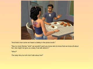 "And that's how come we heard a lullaby in the photo booth."

"Say no more Denise *wink* we wouldn't want you know who to know that we know all about
her, she might not give us a baby if we talk about it."

"Who?"

The baby fairy but shh don't talk about her!"
 