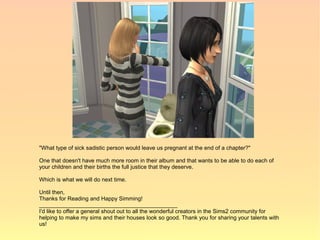 "What type of sick sadistic person would leave us pregnant at the end of a chapter?"

One that doesn't have much more room in their album and that wants to be able to do each of
your children and their births the full justice that they deserve.

Which is what we will do next time.

Until then,
Thanks for Reading and Happy Simming!
____________________________________________
I'd like to offer a general shout out to all the wonderful creators in the Sims2 community for
helping to make my sims and their houses look so good. Thank you for sharing your talents with
us!
 