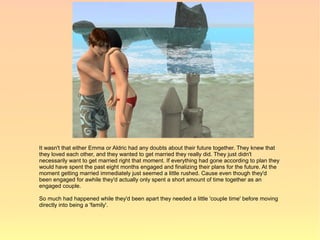 It wasn't that either Emma or Aldric had any doubts about their future together. They knew that
they loved each other, and they wanted to get married they really did. They just didn't
necessarily want to get married right that moment. If everything had gone according to plan they
would have spent the past eight months engaged and finalizing their plans for the future. At the
moment getting married immediately just seemed a little rushed. Cause even though they'd
been engaged for awhile they'd actually only spent a short amount of time together as an
engaged couple.

So much had happened while they'd been apart they needed a little 'couple time' before moving
directly into being a 'family'.
 