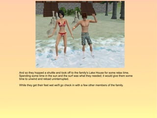 And so they hopped a shuttle and took off to the family's Lake House for some relax time.
Spending some time in the sun and the surf was what they needed; it would give them some
time to unwind and reload uninterrupted.

While they get their feet wet we'll go check in with a few other members of the family.
 