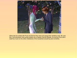 When last we visited with Puck and Dorme they were just saying their wedding vows. Mr. and
Mrs. Summerdream had quickly settled into a happily married lifestyle. As long as Puck didn't
dwell too much on the other inhabitants of the household everything went smoothly.
 