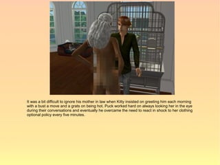 It was a bit difficult to ignore his mother in law when Kitty insisted on greeting him each morning
with a bust a move and a grats on being hot. Puck worked hard on always looking her in the eye
during their conversations and eventually he overcame the need to react in shock to her clothing
optional policy every five minutes.
 