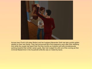 Across town Puck's full sister Bottom and her husband Alexander Goth had also quickly gotten
started on their own family. They had announced Bo's first pregnancy soon after their wedding.
And while the couple had spent their first few months as husband and wife simultaneously
working towards their similar career goals, Alex had nudged his wife out of the running as first
Criminal Mastermind in the household while Bo was on maternity leave.
 