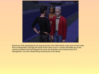 Erasmus's Goth grandparents are hoping that the next child inherits a few more of their traits.
Prior to Alexander's marriage the family hadn't been much in contact with Bella due to the
memory problems that had plagued her since her abduction and eventual drop off in
Strangetown, but she's slowly being reintroduced to the family.
 