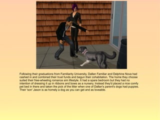 Following their graduations from Familiarity University, Dallan Familiar and Delphine Nova had
cashed in and combined their trust funds and begun their cohabitation. The home they choose
suited their free-wheeling romance sim lifestyle. It had a spare bedroom but they had no
intention of dressing it up in ribbons and bows as a nursery. Instead they'd placed a nice comfy
pet bed in there and taken the pick of the litter when one of Dallan's parent's dogs had puppies.
Their 'son' Jason is as homely a dog as you can get and as loveable.
 